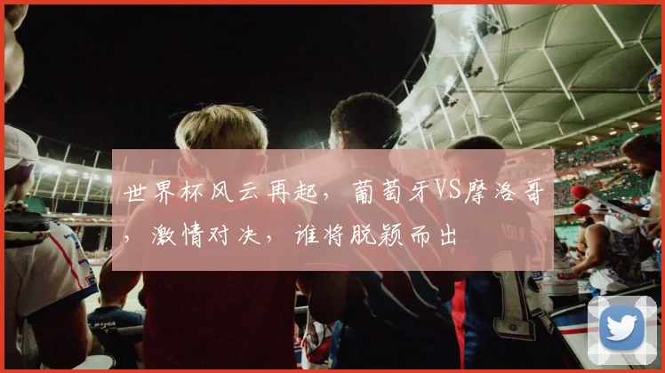 世界杯风云再起，葡萄牙VS摩洛哥，激情对决，谁将脱颖而出
