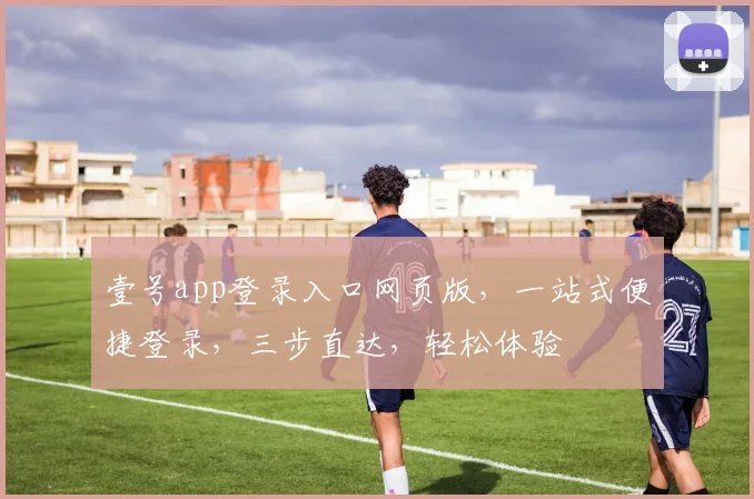 壹号app登录入口网页版，一站式便捷登录，三步直达，轻松体验